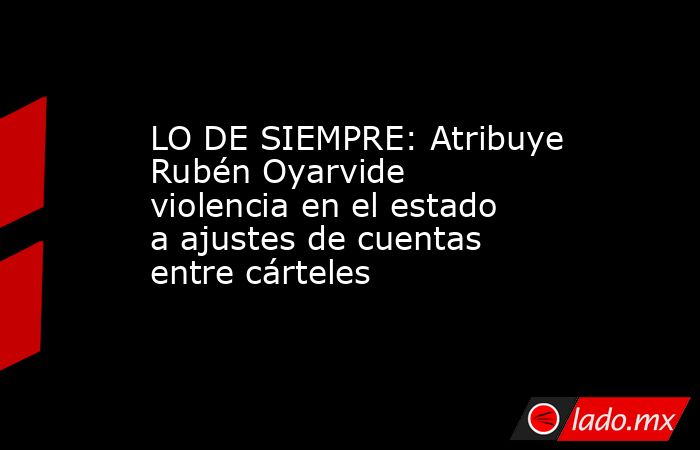 LO DE SIEMPRE: Atribuye Rubén Oyarvide violencia en el estado a ajustes de cuentas entre cárteles. Noticias en tiempo real