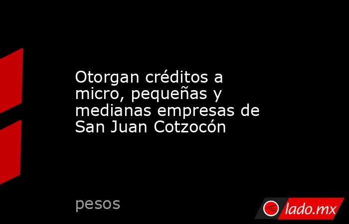 Otorgan créditos a micro, pequeñas y medianas empresas de San Juan Cotzocón. Noticias en tiempo real