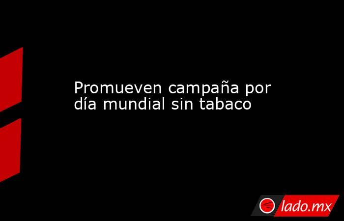 Promueven campaña por día mundial sin tabaco. Noticias en tiempo real