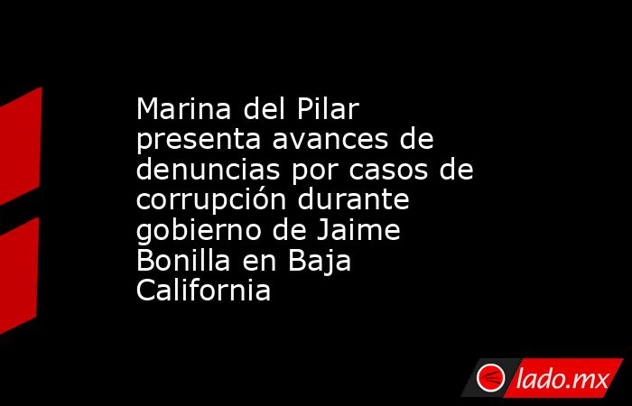 Marina del Pilar presenta avances de denuncias por casos de corrupción durante gobierno de Jaime Bonilla en Baja California. Noticias en tiempo real