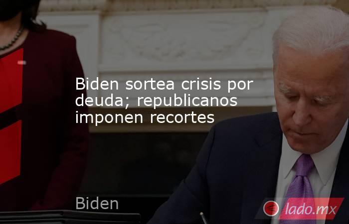 Biden sortea crisis por deuda; republicanos imponen recortes. Noticias en tiempo real