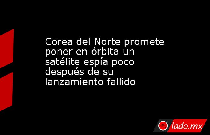 Corea del Norte promete poner en órbita un satélite espía poco después de su lanzamiento fallido. Noticias en tiempo real