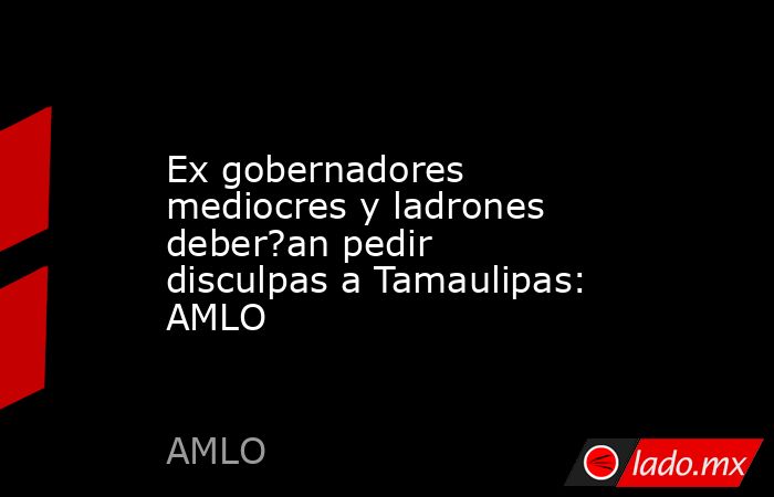 Ex gobernadores mediocres y ladrones deber?an pedir disculpas a Tamaulipas: AMLO. Noticias en tiempo real