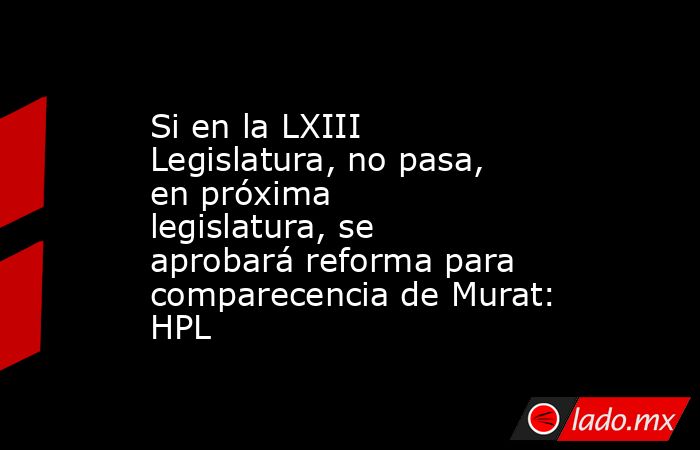 Si en la LXIII Legislatura, no pasa, en próxima legislatura, se aprobará reforma para comparecencia de Murat: HPL. Noticias en tiempo real