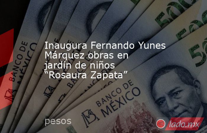 Inaugura Fernando Yunes Márquez obras en jardín de niños “Rosaura Zapata”. Noticias en tiempo real