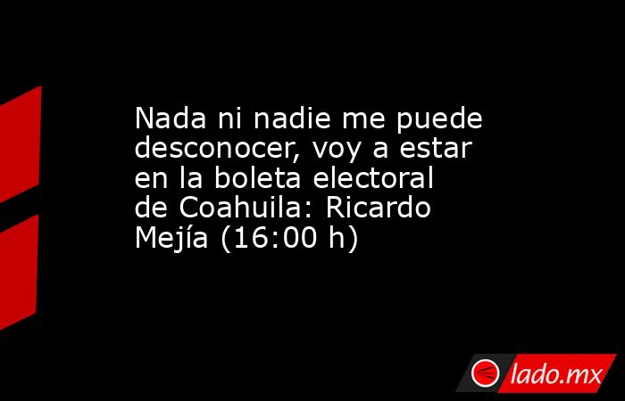 Nada ni nadie me puede desconocer, voy a estar en la boleta electoral de Coahuila: Ricardo Mejía (16:00 h). Noticias en tiempo real