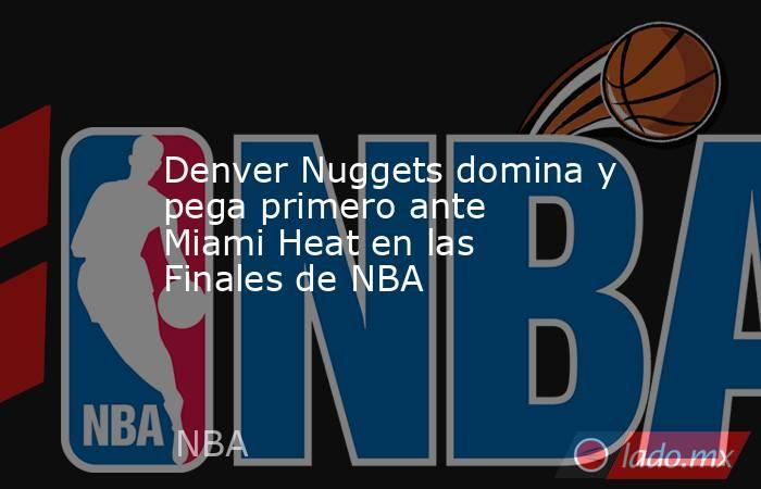 Denver Nuggets domina y pega primero ante  Miami Heat en las Finales de NBA. Noticias en tiempo real