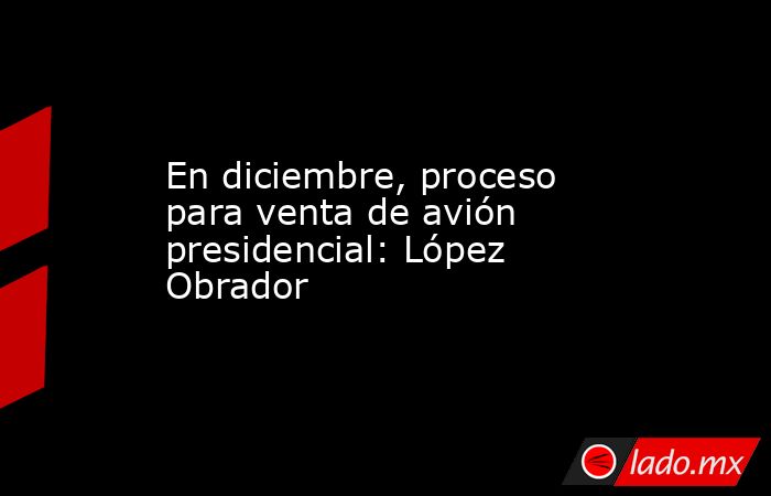 En diciembre, proceso para venta de avión presidencial: López Obrador. Noticias en tiempo real