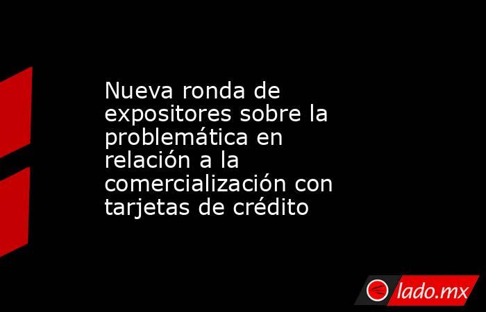 Nueva ronda de expositores sobre la problemática en relación a la comercialización con tarjetas de crédito. Noticias en tiempo real