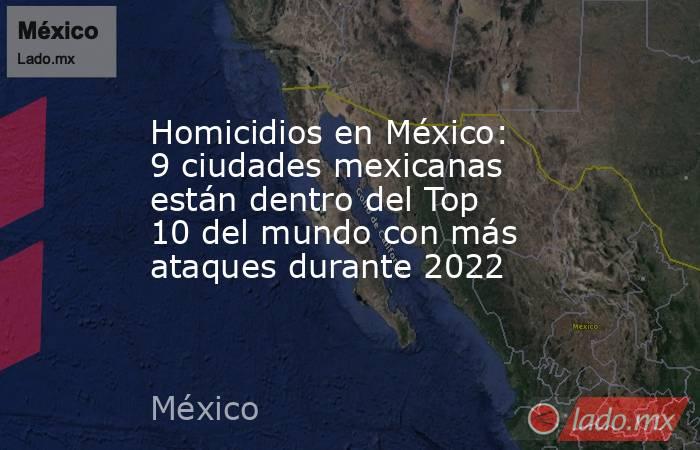 Homicidios en México: 9 ciudades mexicanas están dentro del Top 10 del mundo con más ataques durante 2022. Noticias en tiempo real