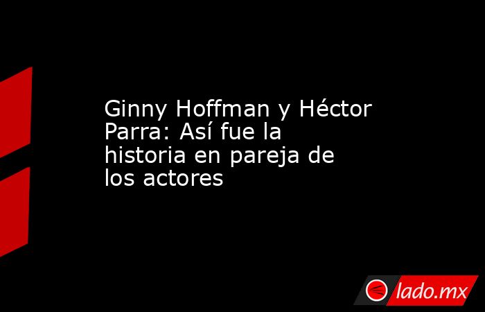 Ginny Hoffman y Héctor Parra: Así fue la historia en pareja de los actores. Noticias en tiempo real