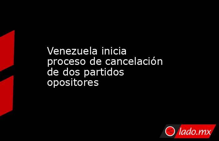 Venezuela inicia proceso de cancelación de dos partidos opositores. Noticias en tiempo real
