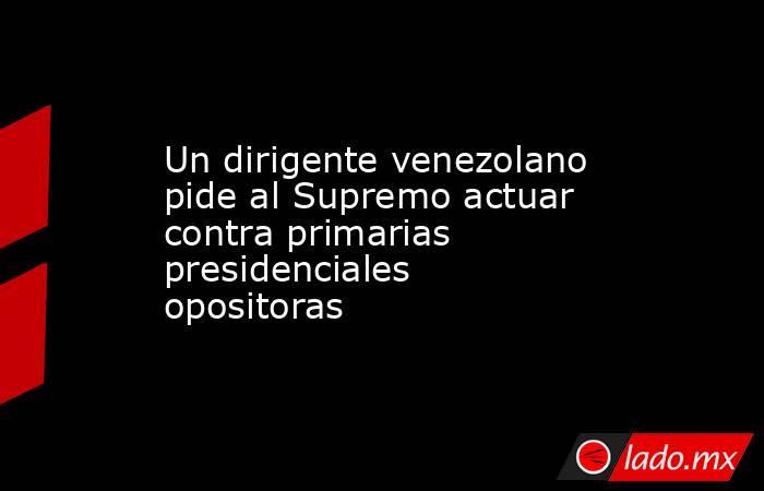 Un dirigente venezolano pide al Supremo actuar contra primarias presidenciales opositoras. Noticias en tiempo real