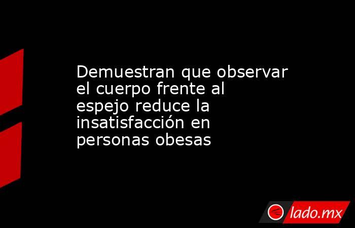 Demuestran que observar el cuerpo frente al espejo reduce la insatisfacción en personas obesas. Noticias en tiempo real