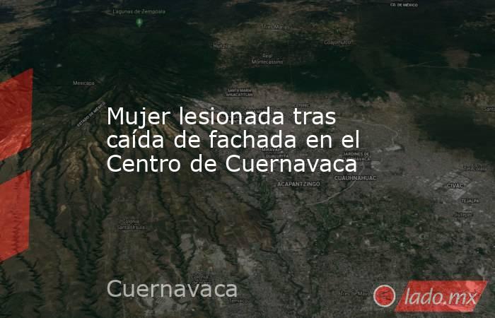 Mujer lesionada tras caída de fachada en el Centro de Cuernavaca. Noticias en tiempo real