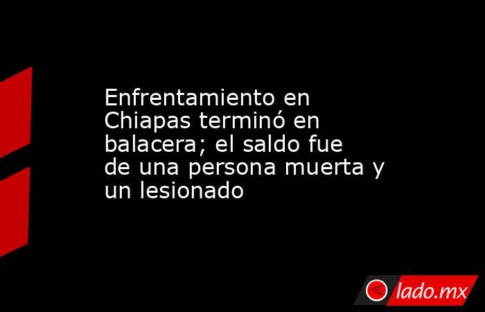 Enfrentamiento en Chiapas terminó en balacera; el saldo fue de una persona muerta y un lesionado. Noticias en tiempo real