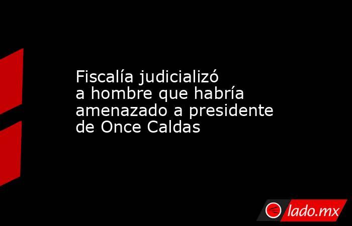 Fiscalía judicializó a hombre que habría amenazado a presidente de Once Caldas. Noticias en tiempo real