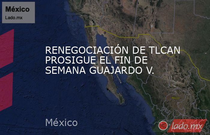 RENEGOCIACIÓN DE TLCAN PROSIGUE EL FIN DE SEMANA GUAJARDO V.. Noticias en tiempo real