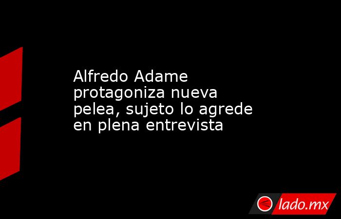 Alfredo Adame protagoniza nueva pelea, sujeto lo agrede en plena entrevista. Noticias en tiempo real