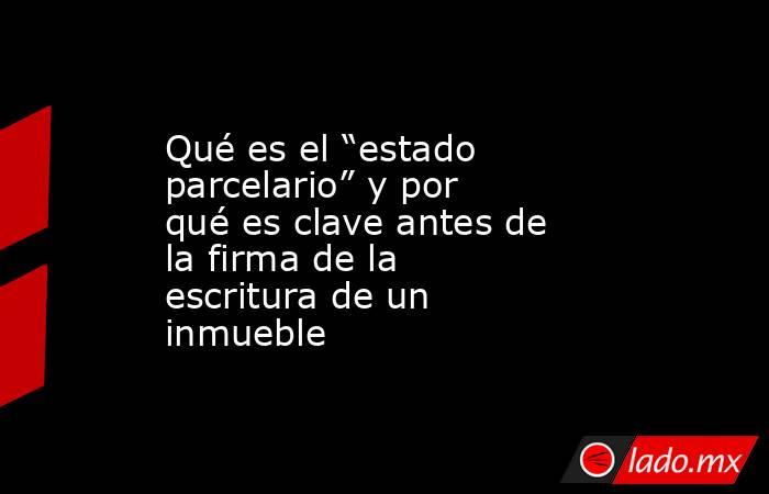 Qué es el “estado parcelario” y por qué es clave antes de la firma de la escritura de un inmueble. Noticias en tiempo real