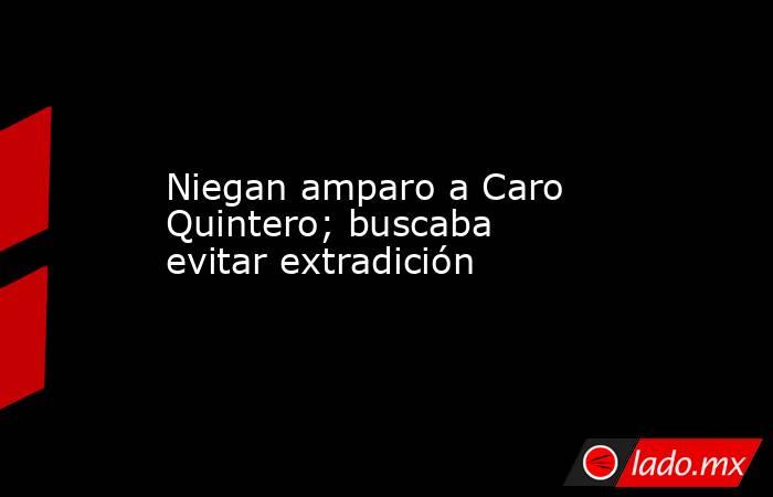 Niegan amparo a Caro Quintero; buscaba evitar extradición. Noticias en tiempo real