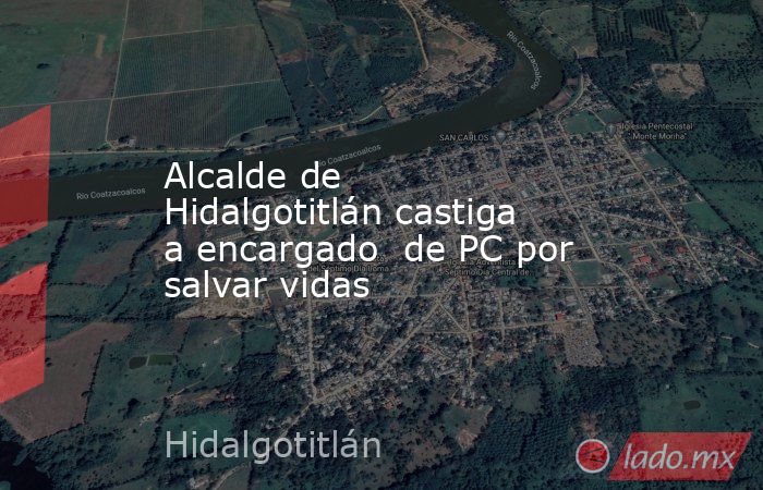 Alcalde de Hidalgotitlán castiga a encargado  de PC por salvar vidas. Noticias en tiempo real