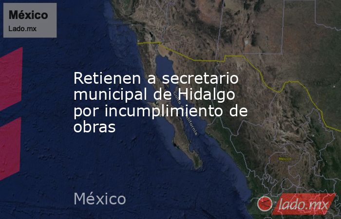 Retienen a secretario municipal de Hidalgo por incumplimiento de obras. Noticias en tiempo real
