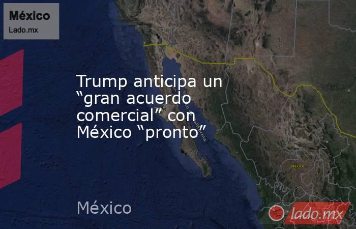 Trump anticipa un “gran acuerdo comercial” con México “pronto”. Noticias en tiempo real