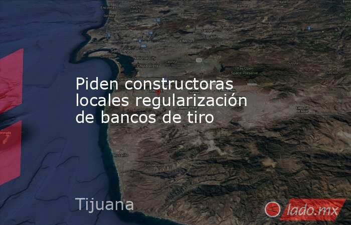 Piden constructoras locales regularización de bancos de tiro. Noticias en tiempo real