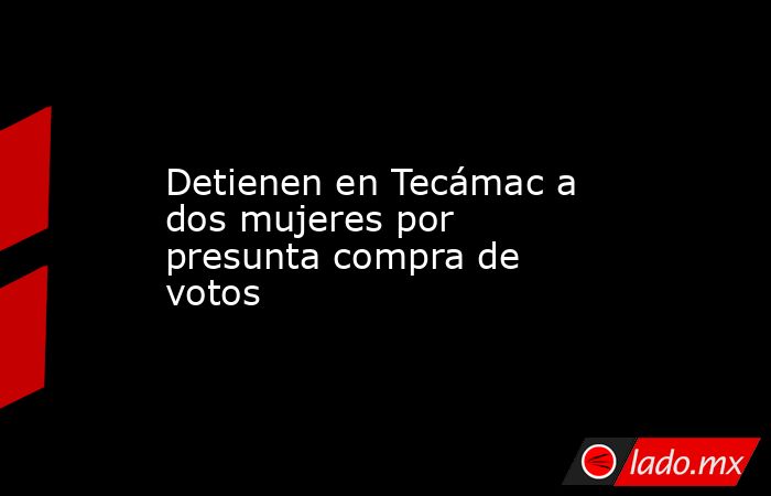 Detienen en Tecámac a dos mujeres por presunta compra de votos. Noticias en tiempo real