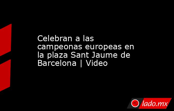 Celebran a las campeonas europeas en la plaza Sant Jaume de Barcelona | Video. Noticias en tiempo real