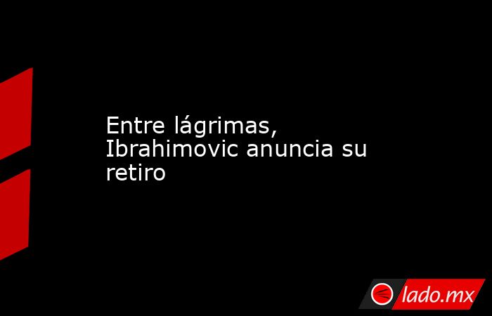 Entre lágrimas, Ibrahimovic anuncia su retiro. Noticias en tiempo real