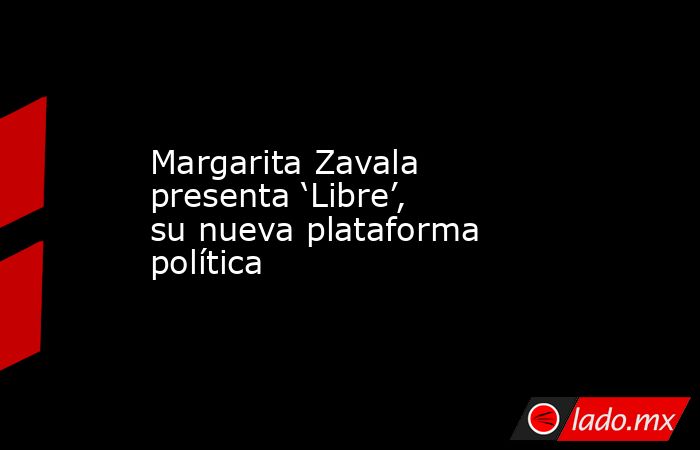 Margarita Zavala presenta ‘Libre’, su nueva plataforma política. Noticias en tiempo real