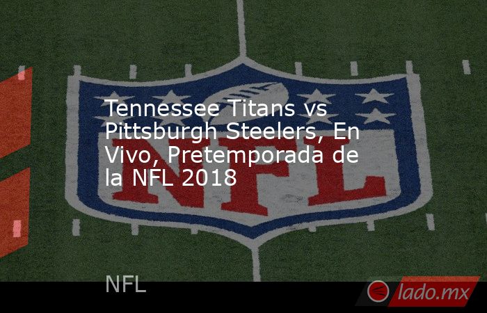 Tennessee Titans vs Pittsburgh Steelers, En Vivo, Pretemporada de la NFL 2018. Noticias en tiempo real