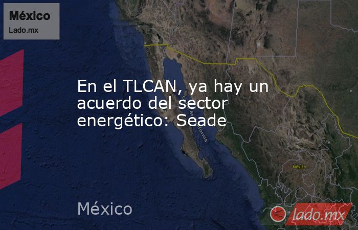 En el TLCAN, ya hay un acuerdo del sector energético: Seade. Noticias en tiempo real