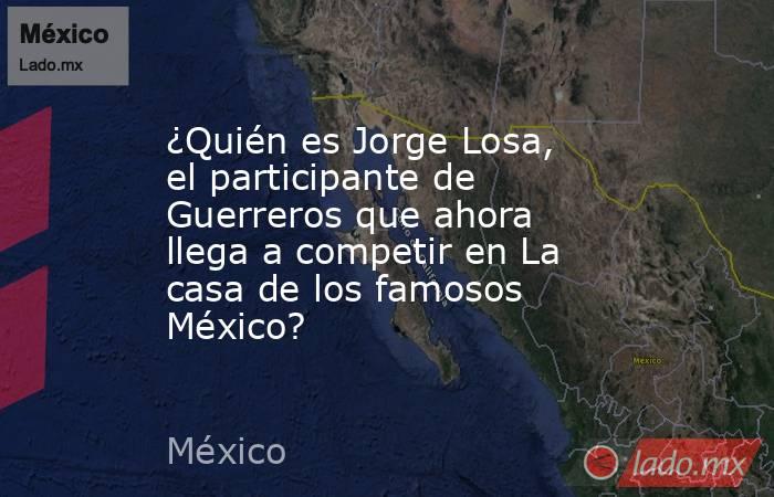 ¿Quién es Jorge Losa, el participante de Guerreros que ahora llega a competir en La casa de los famosos México?. Noticias en tiempo real