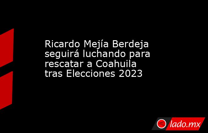 Ricardo Mejía Berdeja seguirá luchando para rescatar a Coahuila tras Elecciones 2023. Noticias en tiempo real