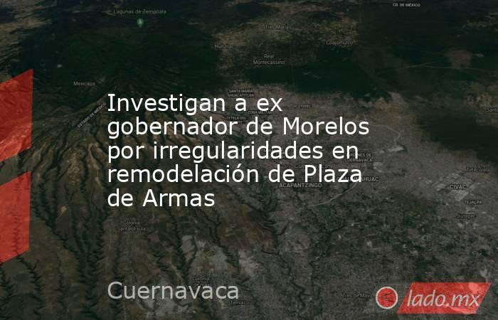 Investigan a ex gobernador de Morelos por irregularidades en remodelación de Plaza de Armas. Noticias en tiempo real