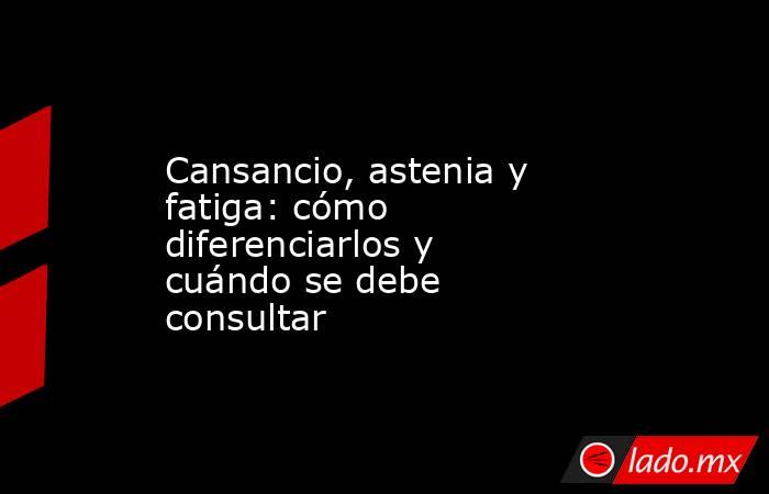 Cansancio, astenia y fatiga: cómo diferenciarlos y cuándo se debe consultar. Noticias en tiempo real