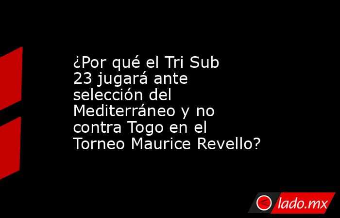 ¿Por qué el Tri Sub 23 jugará ante selección del Mediterráneo y no contra Togo en el Torneo Maurice Revello?. Noticias en tiempo real