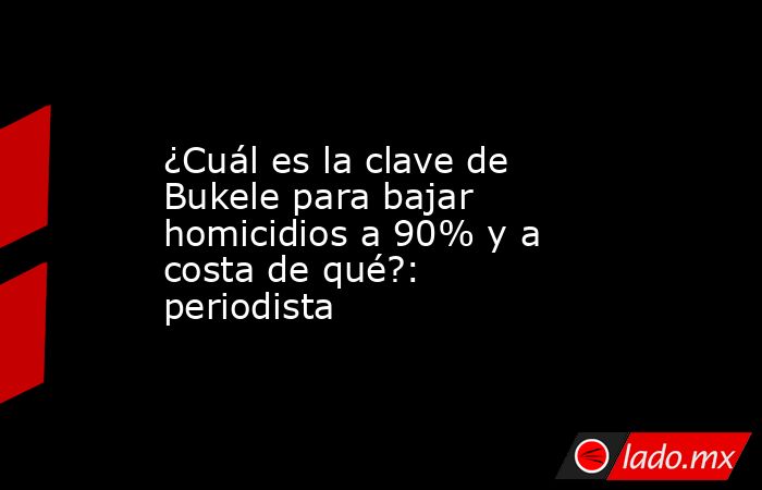 ¿Cuál es la clave de Bukele para bajar homicidios a 90% y a costa de qué?: periodista. Noticias en tiempo real