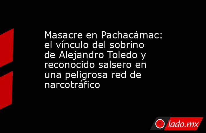 Masacre en Pachacámac: el vínculo del sobrino de Alejandro Toledo y reconocido salsero en una peligrosa red de narcotráfico. Noticias en tiempo real