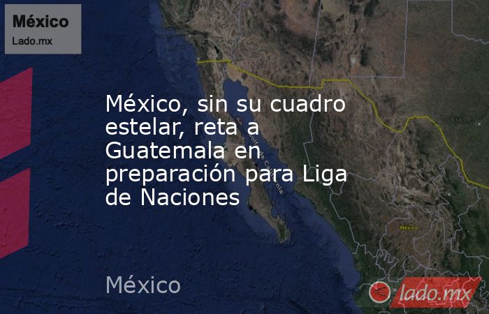 México, sin su cuadro estelar, reta a Guatemala en preparación para Liga de Naciones. Noticias en tiempo real
