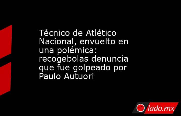 Técnico de Atlético Nacional, envuelto en una polémica: recogebolas denuncia que fue golpeado por Paulo Autuori. Noticias en tiempo real