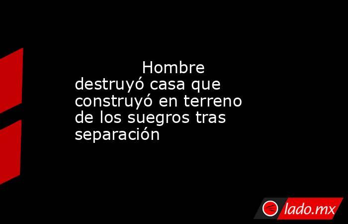             Hombre destruyó casa que construyó en terreno de los suegros tras separación            . Noticias en tiempo real