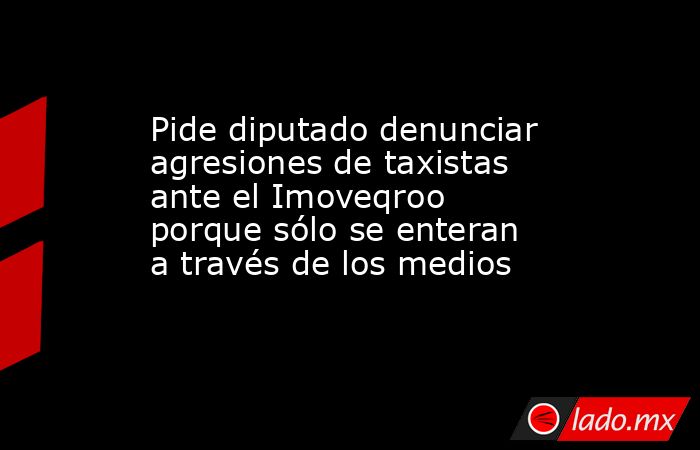 Pide diputado denunciar agresiones de taxistas ante el Imoveqroo porque sólo se enteran a través de los medios. Noticias en tiempo real