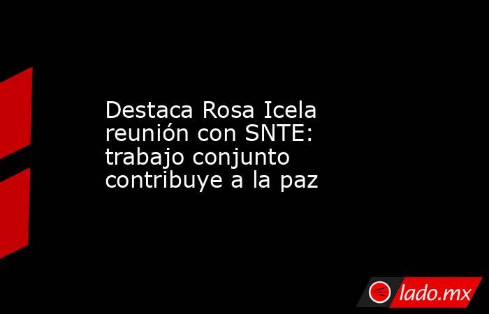 Destaca Rosa Icela reunión con SNTE: trabajo conjunto contribuye a la paz. Noticias en tiempo real