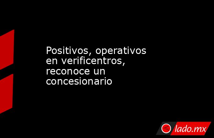 Positivos, operativos en verificentros, reconoce un concesionario. Noticias en tiempo real