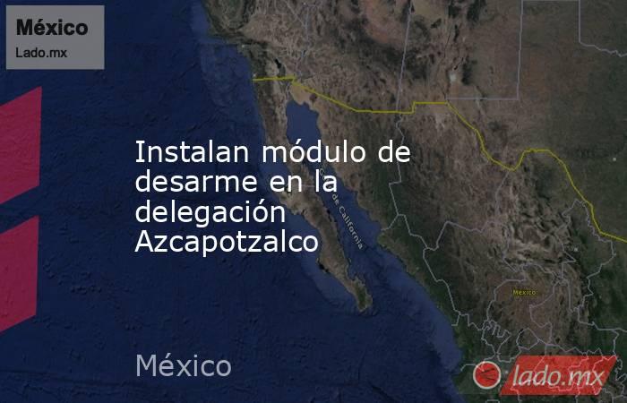Instalan módulo de desarme en la delegación Azcapotzalco. Noticias en tiempo real
