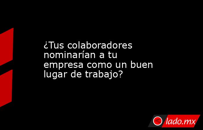 ¿Tus colaboradores nominarían a tu empresa como un buen lugar de trabajo?. Noticias en tiempo real